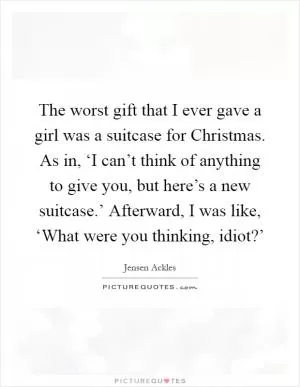 The worst gift that I ever gave a girl was a suitcase for Christmas. As in, ‘I can’t think of anything to give you, but here’s a new suitcase.’ Afterward, I was like, ‘What were you thinking, idiot?’ Picture Quote #1