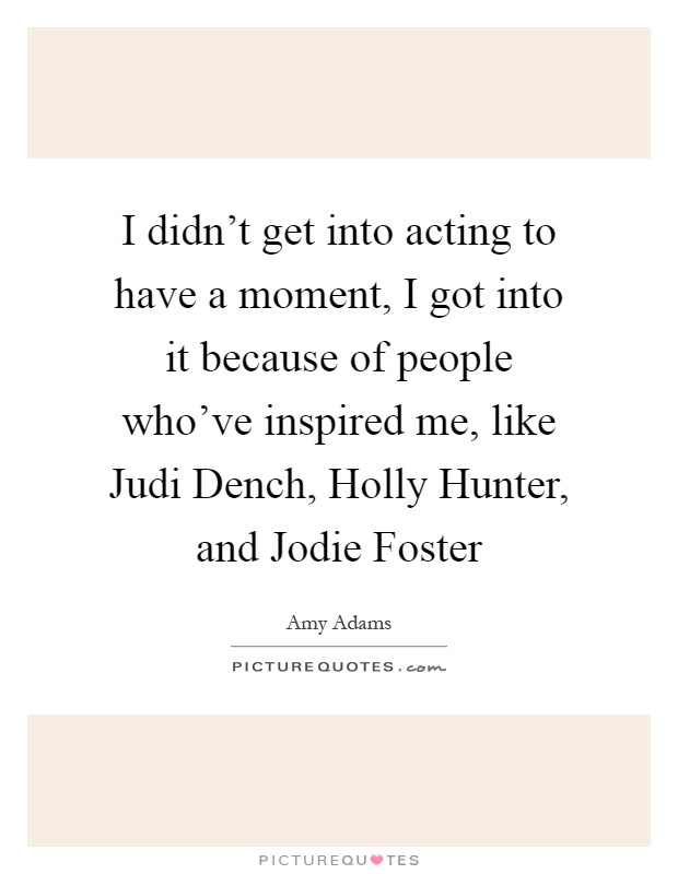 I didn't get into acting to have a moment, I got into it because of people who've inspired me, like Judi Dench, Holly Hunter, and Jodie Foster Picture Quote #1