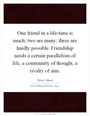 One friend in a life-time is much; two are many; three are hardly possible. Friendship needs a certain parallelism of life, a community of thought, a rivalry of aim Picture Quote #1