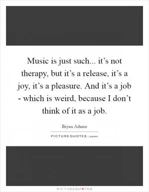 Music is just such... it’s not therapy, but it’s a release, it’s a joy, it’s a pleasure. And it’s a job - which is weird, because I don’t think of it as a job Picture Quote #1