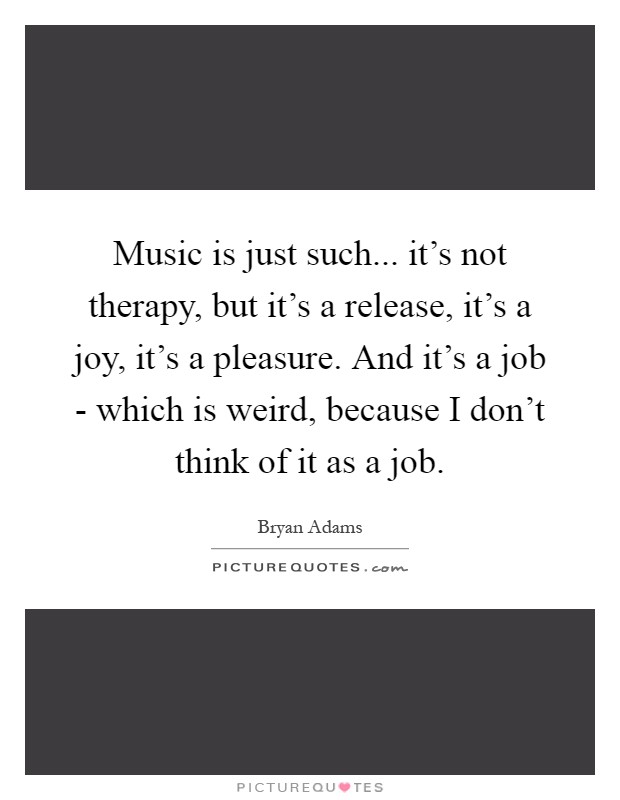Music is just such... it's not therapy, but it's a release, it's a joy, it's a pleasure. And it's a job - which is weird, because I don't think of it as a job Picture Quote #1