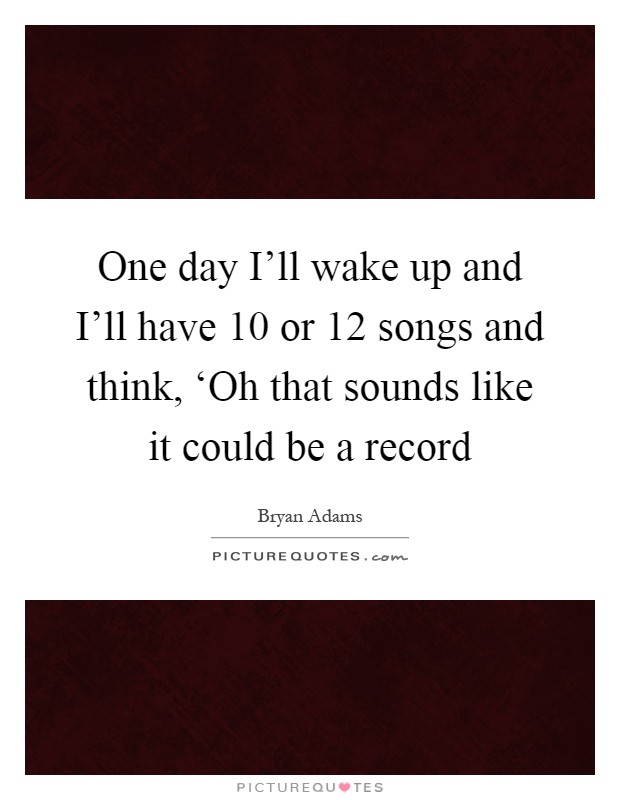 One day I'll wake up and I'll have 10 or 12 songs and think, ‘Oh that sounds like it could be a record Picture Quote #1