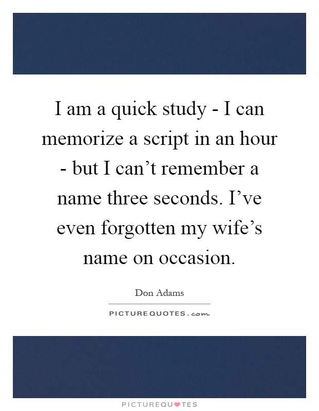 I am a quick study - I can memorize a script in an hour - but I can't remember a name three seconds. I've even forgotten my wife's name on occasion Picture Quote #1