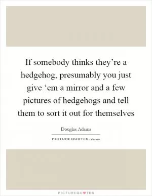 If somebody thinks they’re a hedgehog, presumably you just give ‘em a mirror and a few pictures of hedgehogs and tell them to sort it out for themselves Picture Quote #1