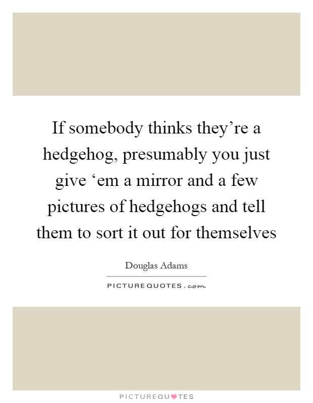 If somebody thinks they're a hedgehog, presumably you just give ‘em a mirror and a few pictures of hedgehogs and tell them to sort it out for themselves Picture Quote #1