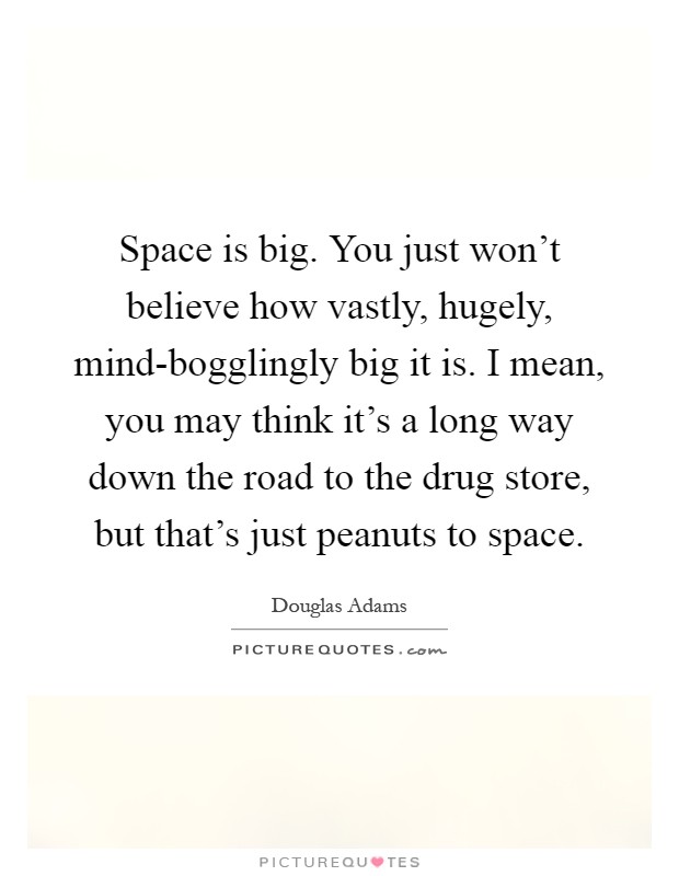Space is big. You just won't believe how vastly, hugely, mind-bogglingly big it is. I mean, you may think it's a long way down the road to the drug store, but that's just peanuts to space Picture Quote #1