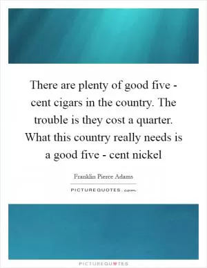 There are plenty of good five - cent cigars in the country. The trouble is they cost a quarter. What this country really needs is a good five - cent nickel Picture Quote #1