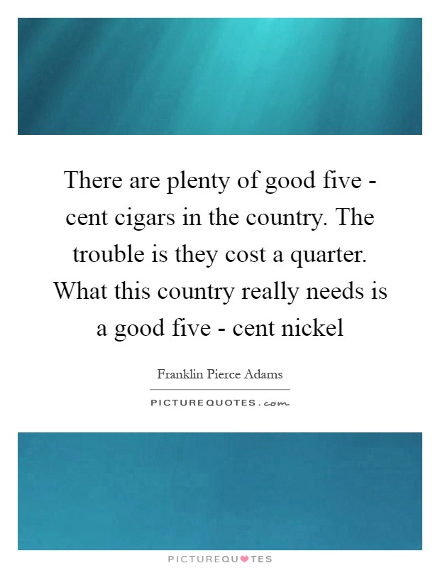 There are plenty of good five - cent cigars in the country. The trouble is they cost a quarter. What this country really needs is a good five - cent nickel Picture Quote #1
