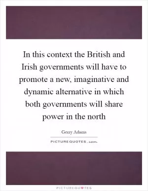 In this context the British and Irish governments will have to promote a new, imaginative and dynamic alternative in which both governments will share power in the north Picture Quote #1