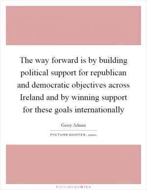 The way forward is by building political support for republican and democratic objectives across Ireland and by winning support for these goals internationally Picture Quote #1