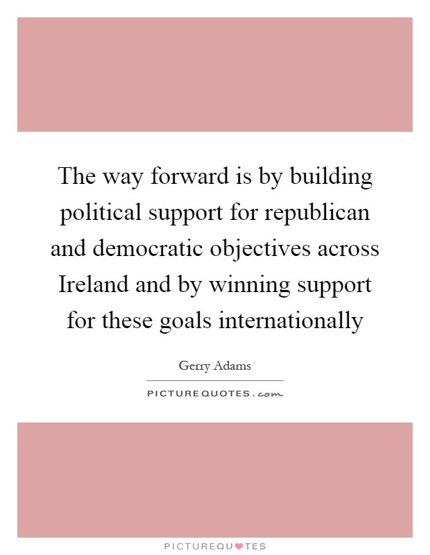 The way forward is by building political support for republican and democratic objectives across Ireland and by winning support for these goals internationally Picture Quote #1