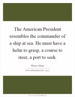 The American President resembles the commander of a ship at sea. He must have a helm to grasp, a course to steer, a port to seek Picture Quote #1