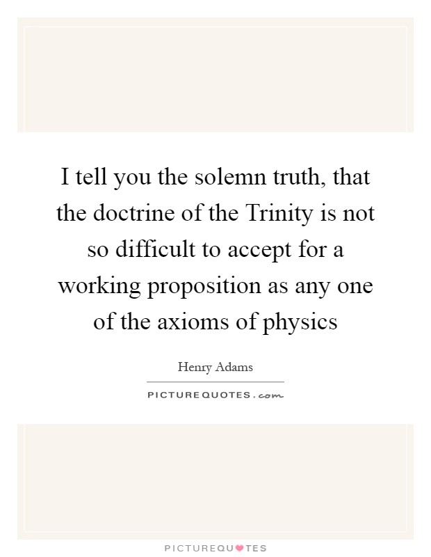 I tell you the solemn truth, that the doctrine of the Trinity is not so difficult to accept for a working proposition as any one of the axioms of physics Picture Quote #1