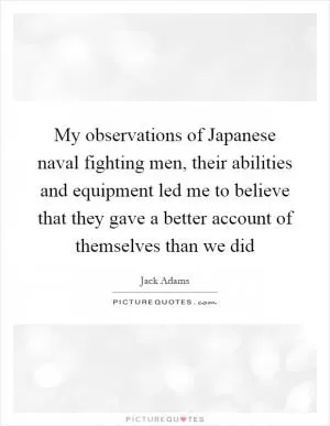 My observations of Japanese naval fighting men, their abilities and equipment led me to believe that they gave a better account of themselves than we did Picture Quote #1