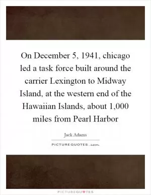 On December 5, 1941, chicago led a task force built around the carrier Lexington to Midway Island, at the western end of the Hawaiian Islands, about 1,000 miles from Pearl Harbor Picture Quote #1