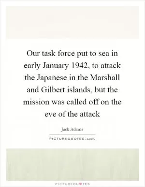 Our task force put to sea in early January 1942, to attack the Japanese in the Marshall and Gilbert islands, but the mission was called off on the eve of the attack Picture Quote #1