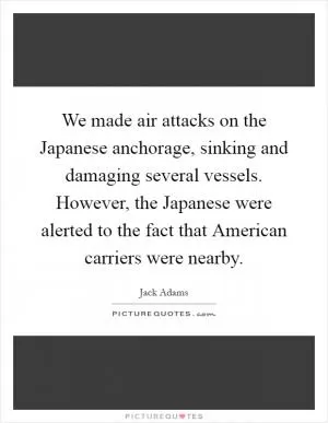 We made air attacks on the Japanese anchorage, sinking and damaging several vessels. However, the Japanese were alerted to the fact that American carriers were nearby Picture Quote #1