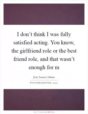 I don’t think I was fully satisfied acting. You know, the girlfriend role or the best friend role, and that wasn’t enough for m Picture Quote #1