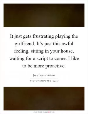 It just gets frustrating playing the girlfriend, It’s just this awful feeling, sitting in your house, waiting for a script to come. I like to be more proactive Picture Quote #1