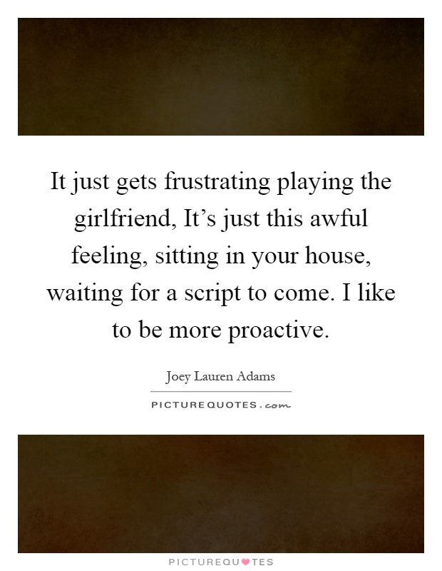 It just gets frustrating playing the girlfriend, It's just this awful feeling, sitting in your house, waiting for a script to come. I like to be more proactive Picture Quote #1