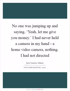 No one was jumping up and saying, ‘Yeah, let me give you money.’ I had never held a camera in my hand - a home video camera, nothing. I had not directed Picture Quote #1