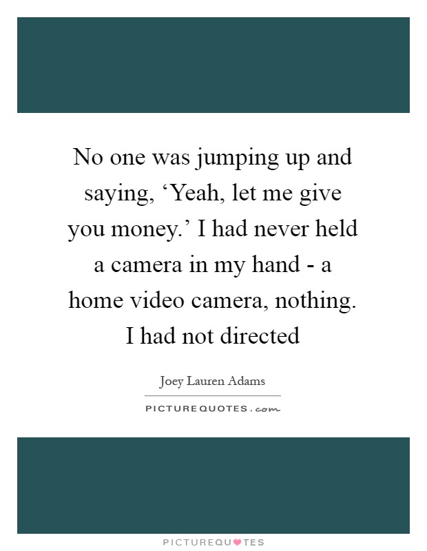 No one was jumping up and saying, ‘Yeah, let me give you money.' I had never held a camera in my hand - a home video camera, nothing. I had not directed Picture Quote #1