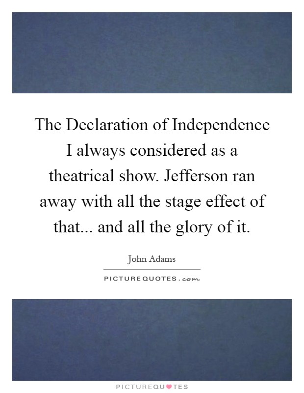The Declaration of Independence I always considered as a theatrical show. Jefferson ran away with all the stage effect of that... and all the glory of it Picture Quote #1