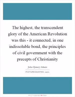 The highest, the transcendent glory of the American Revolution was this - it connected, in one indissoluble bond, the principles of civil government with the precepts of Christianity Picture Quote #1