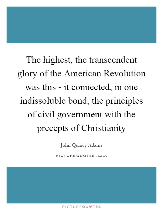 The highest, the transcendent glory of the American Revolution was this - it connected, in one indissoluble bond, the principles of civil government with the precepts of Christianity Picture Quote #1