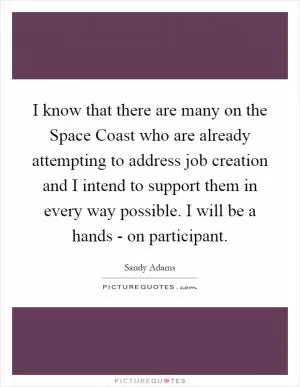 I know that there are many on the Space Coast who are already attempting to address job creation and I intend to support them in every way possible. I will be a hands - on participant Picture Quote #1