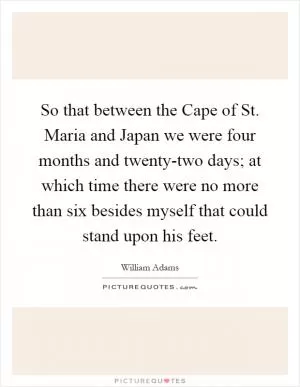 So that between the Cape of St. Maria and Japan we were four months and twenty-two days; at which time there were no more than six besides myself that could stand upon his feet Picture Quote #1