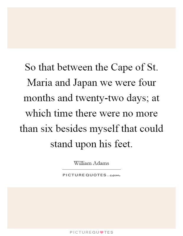 So that between the Cape of St. Maria and Japan we were four months and twenty-two days; at which time there were no more than six besides myself that could stand upon his feet Picture Quote #1