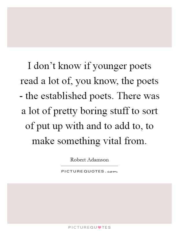 I don't know if younger poets read a lot of, you know, the poets - the established poets. There was a lot of pretty boring stuff to sort of put up with and to add to, to make something vital from Picture Quote #1