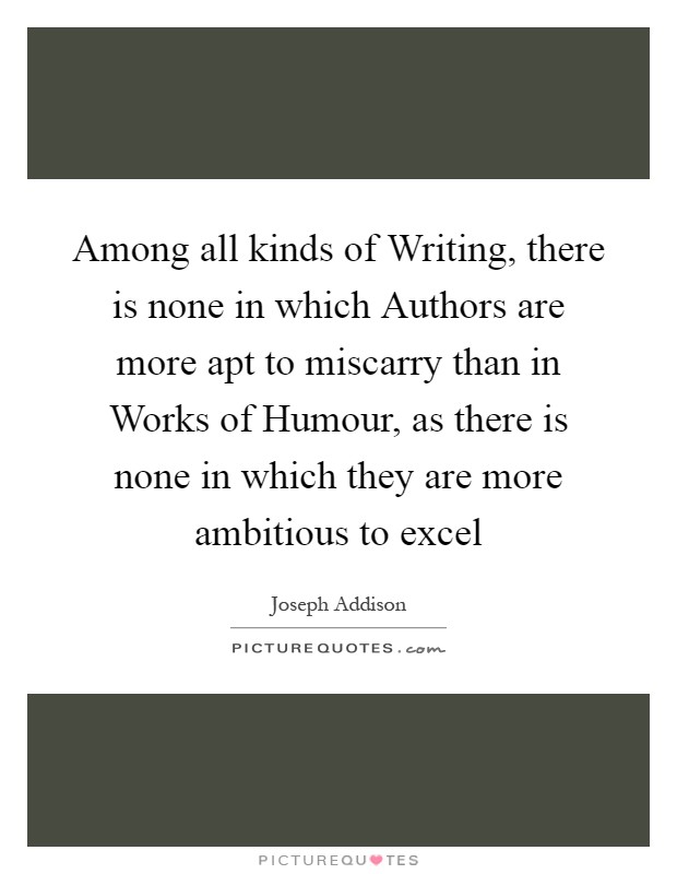 Among all kinds of Writing, there is none in which Authors are more apt to miscarry than in Works of Humour, as there is none in which they are more ambitious to excel Picture Quote #1