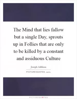 The Mind that lies fallow but a single Day, sprouts up in Follies that are only to be killed by a constant and assiduous Culture Picture Quote #1