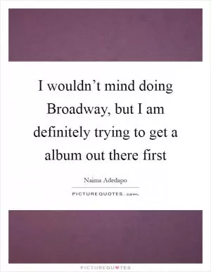 I wouldn’t mind doing Broadway, but I am definitely trying to get a album out there first Picture Quote #1
