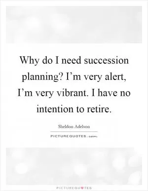 Why do I need succession planning? I’m very alert, I’m very vibrant. I have no intention to retire Picture Quote #1