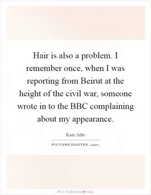 Hair is also a problem. I remember once, when I was reporting from Beirut at the height of the civil war, someone wrote in to the BBC complaining about my appearance Picture Quote #1