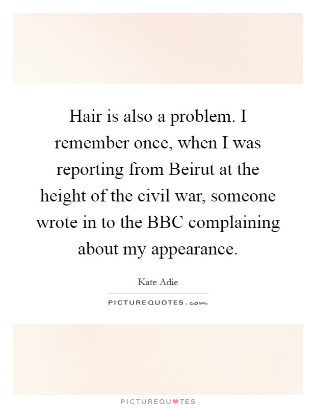 Hair is also a problem. I remember once, when I was reporting from Beirut at the height of the civil war, someone wrote in to the BBC complaining about my appearance Picture Quote #1