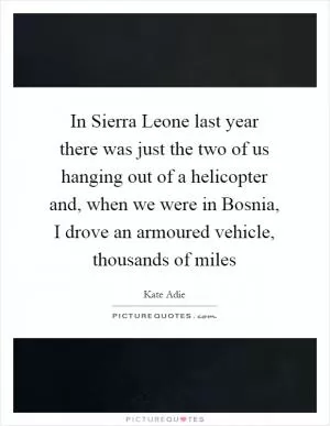 In Sierra Leone last year there was just the two of us hanging out of a helicopter and, when we were in Bosnia, I drove an armoured vehicle, thousands of miles Picture Quote #1