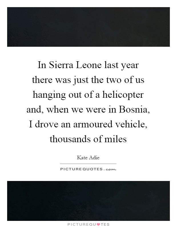 In Sierra Leone last year there was just the two of us hanging out of a helicopter and, when we were in Bosnia, I drove an armoured vehicle, thousands of miles Picture Quote #1