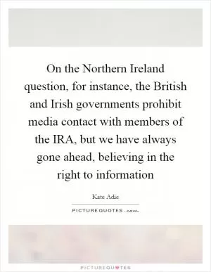 On the Northern Ireland question, for instance, the British and Irish governments prohibit media contact with members of the IRA, but we have always gone ahead, believing in the right to information Picture Quote #1