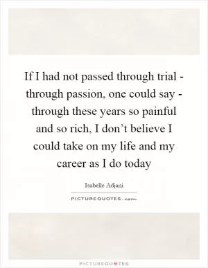 If I had not passed through trial - through passion, one could say - through these years so painful and so rich, I don’t believe I could take on my life and my career as I do today Picture Quote #1