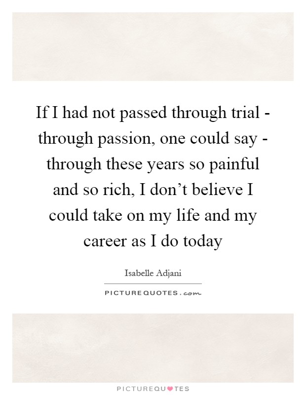 If I had not passed through trial - through passion, one could say - through these years so painful and so rich, I don't believe I could take on my life and my career as I do today Picture Quote #1