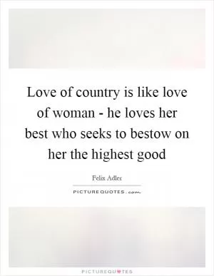 Love of country is like love of woman - he loves her best who seeks to bestow on her the highest good Picture Quote #1