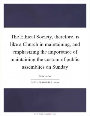 The Ethical Society, therefore, is like a Church in maintaining, and emphasizing the importance of maintaining the custom of public assemblies on Sunday Picture Quote #1