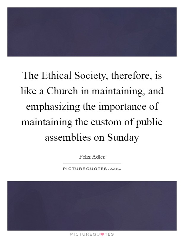 The Ethical Society, therefore, is like a Church in maintaining, and emphasizing the importance of maintaining the custom of public assemblies on Sunday Picture Quote #1