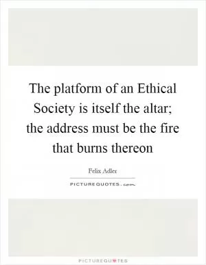The platform of an Ethical Society is itself the altar; the address must be the fire that burns thereon Picture Quote #1