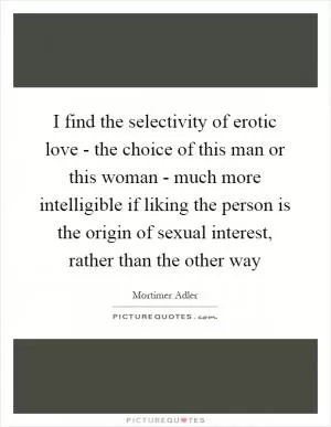 I find the selectivity of erotic love - the choice of this man or this woman - much more intelligible if liking the person is the origin of sexual interest, rather than the other way Picture Quote #1