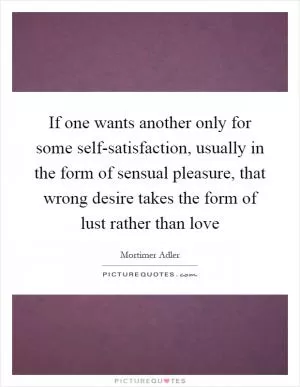 If one wants another only for some self-satisfaction, usually in the form of sensual pleasure, that wrong desire takes the form of lust rather than love Picture Quote #1